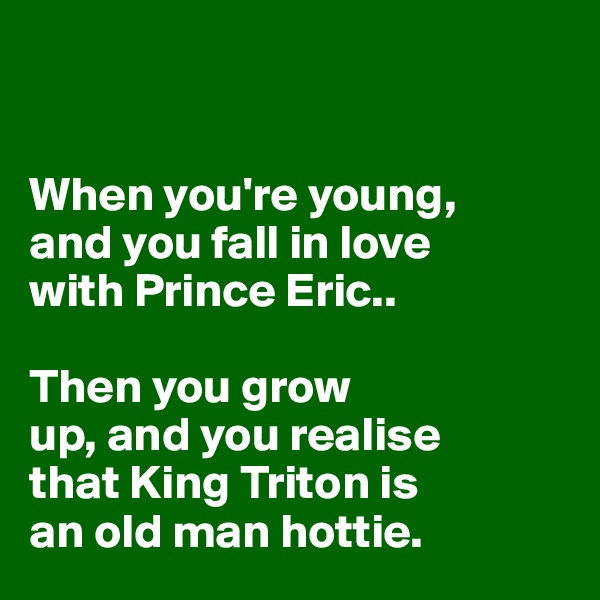 


When you're young, 
and you fall in love 
with Prince Eric.. 

Then you grow 
up, and you realise 
that King Triton is 
an old man hottie.