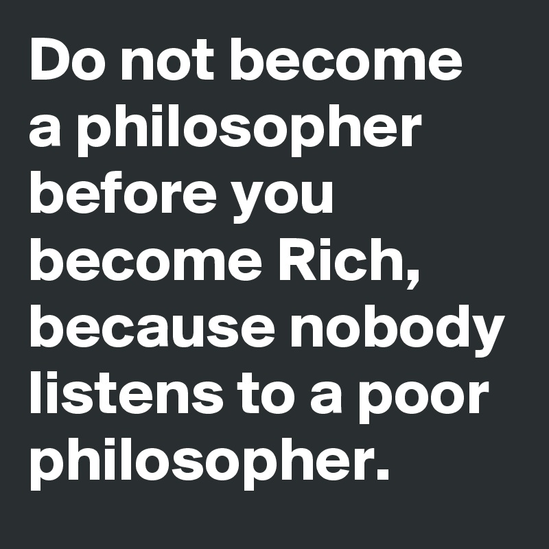 Do not become a philosopher before you become Rich, because nobody listens to a poor philosopher.