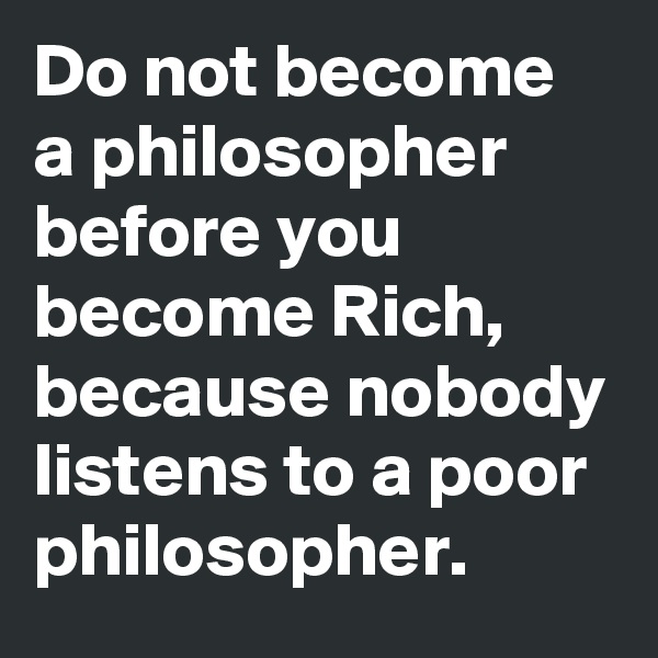 Do not become a philosopher before you become Rich, because nobody listens to a poor philosopher.