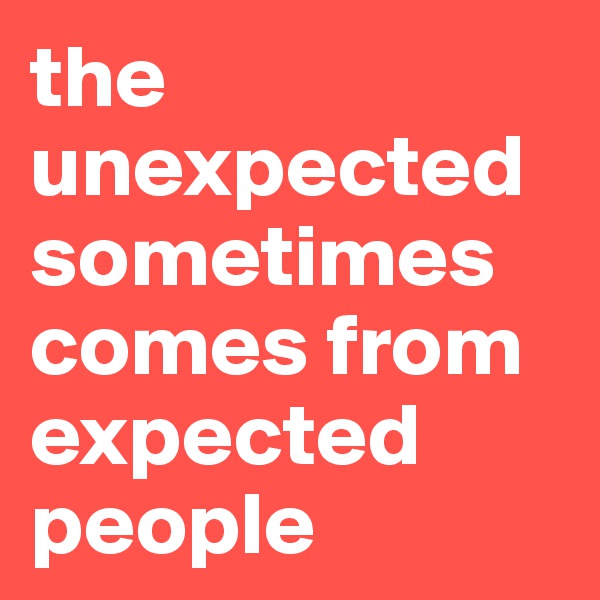 the unexpected sometimes comes from expected people