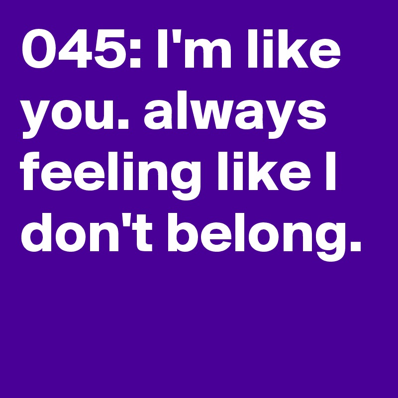 045: I'm like you. always feeling like I don't belong. 
