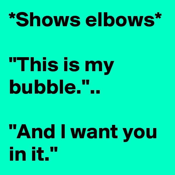 *Shows elbows*

"This is my bubble."..

"And I want you in it."