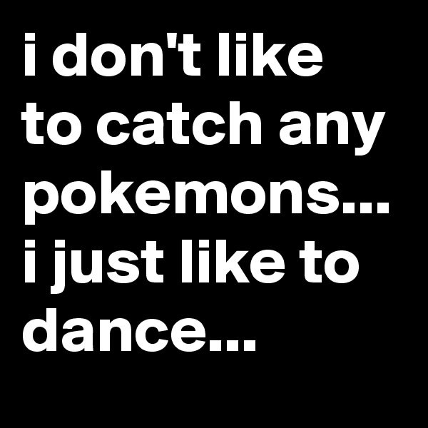 i don't like to catch any pokemons...
i just like to dance...