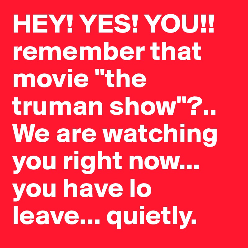HEY! YES! YOU!! remember that movie "the truman show"?.. We are watching you right now... you have lo leave... quietly.