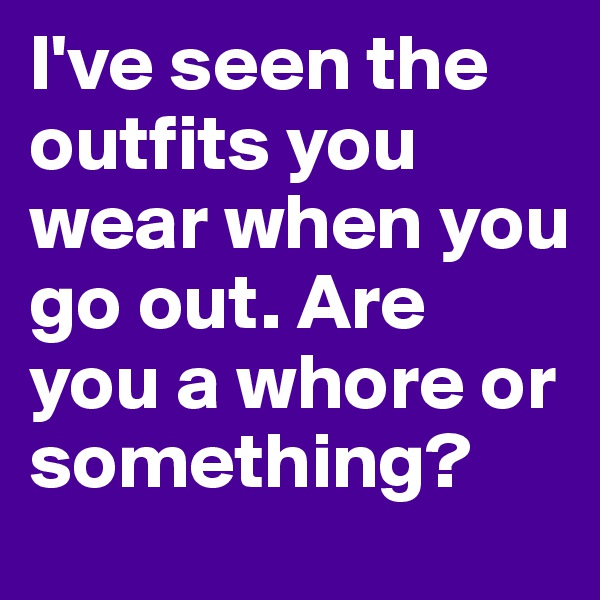I've seen the outfits you wear when you go out. Are you a whore or something?