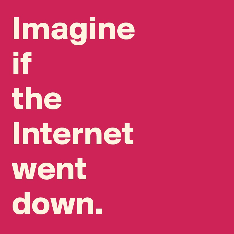Imagine 
if 
the 
Internet went 
down.
