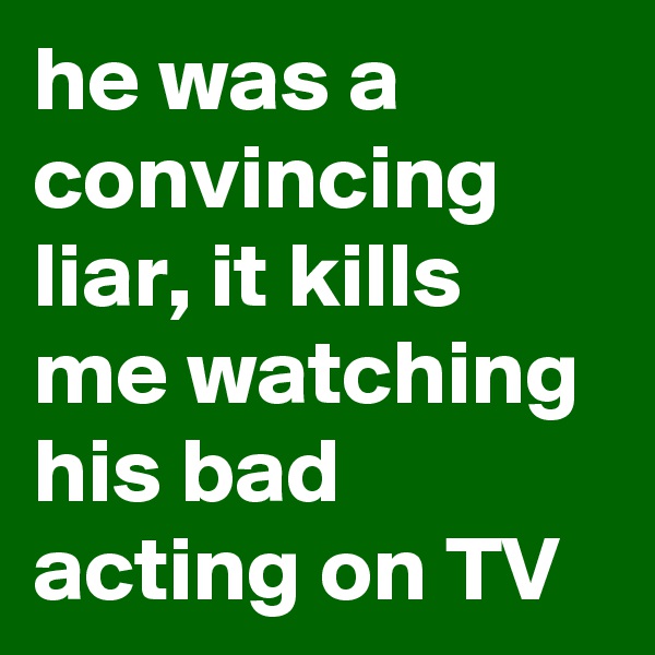 he was a convincing liar, it kills me watching his bad acting on TV