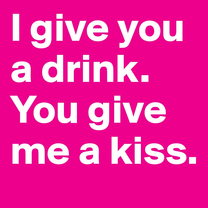 I give you a drink. You give me a kiss.