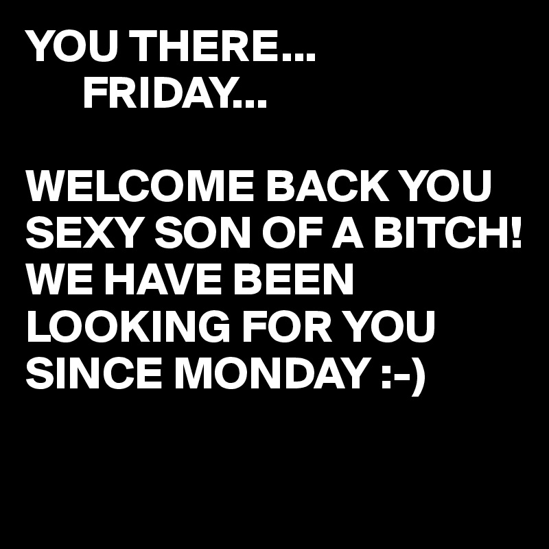 YOU THERE...
      FRIDAY...

WELCOME BACK YOU SEXY SON OF A BITCH!
WE HAVE BEEN LOOKING FOR YOU SINCE MONDAY :-)

