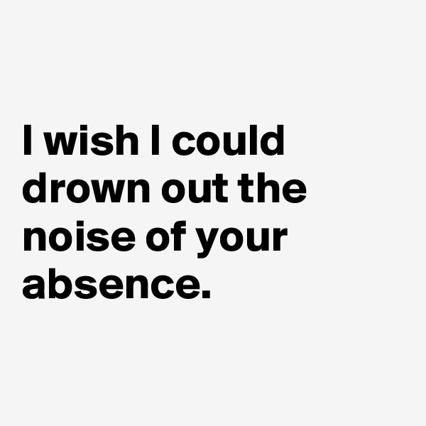 

I wish I could drown out the noise of your absence.

