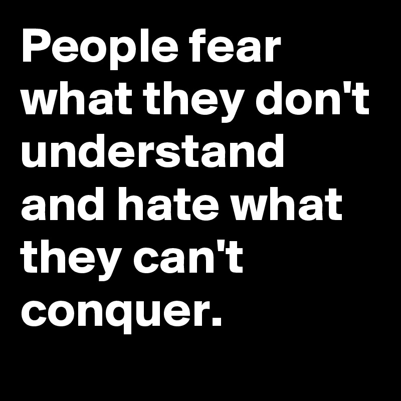 People fear what they don't understand and hate what they can't conquer.