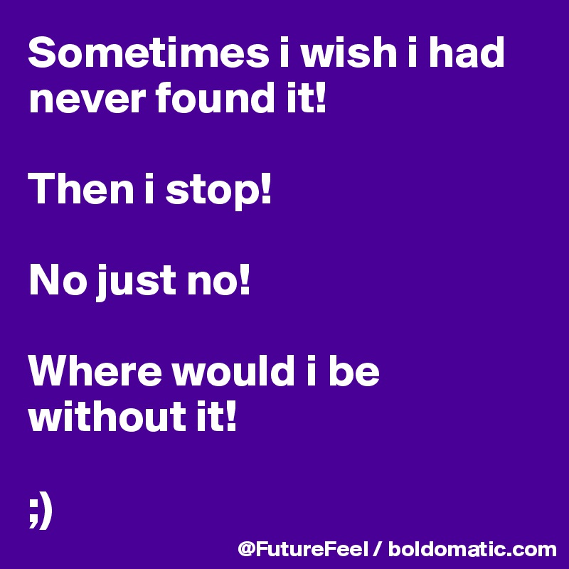 Sometimes i wish i had never found it! 

Then i stop! 

No just no! 

Where would i be without it! 

;)