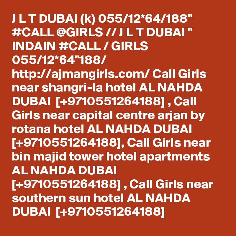 J L T DUBAI (k) 055/12*64/188" #CALL @GIRLS // J L T DUBAI " INDAIN #CALL / GIRLS 055/12*64"188/ http://ajmangirls.com/ Call Girls near shangri-la hotel AL NAHDA DUBAI  [+9710551264188] , Call Girls near capital centre arjan by rotana hotel AL NAHDA DUBAI  [+9710551264188], Call Girls near bin majid tower hotel apartments AL NAHDA DUBAI  [+9710551264188] , Call Girls near southern sun hotel AL NAHDA DUBAI  [+9710551264188]