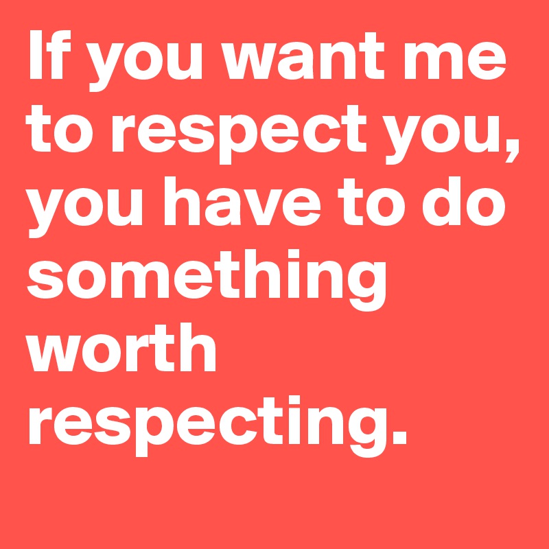 If you want me to respect you, you have to do something worth respecting.