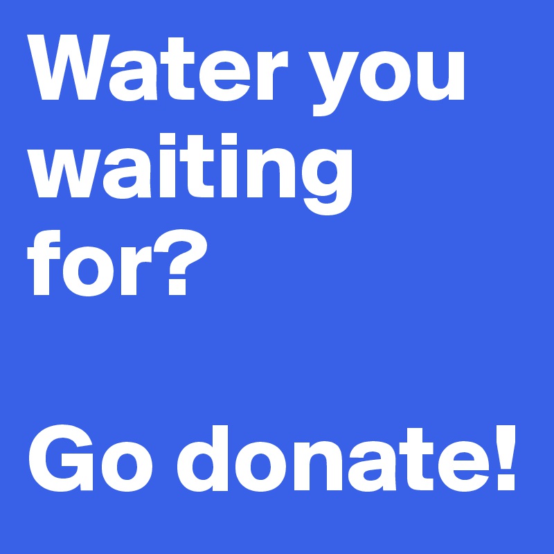 Water you waiting for? 

Go donate!