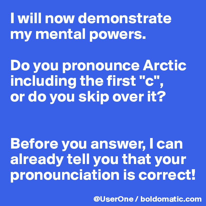 I will now demonstrate my mental powers.

Do you pronounce Arctic including the first "c",
or do you skip over it?


Before you answer, I can already tell you that your pronounciation is correct!