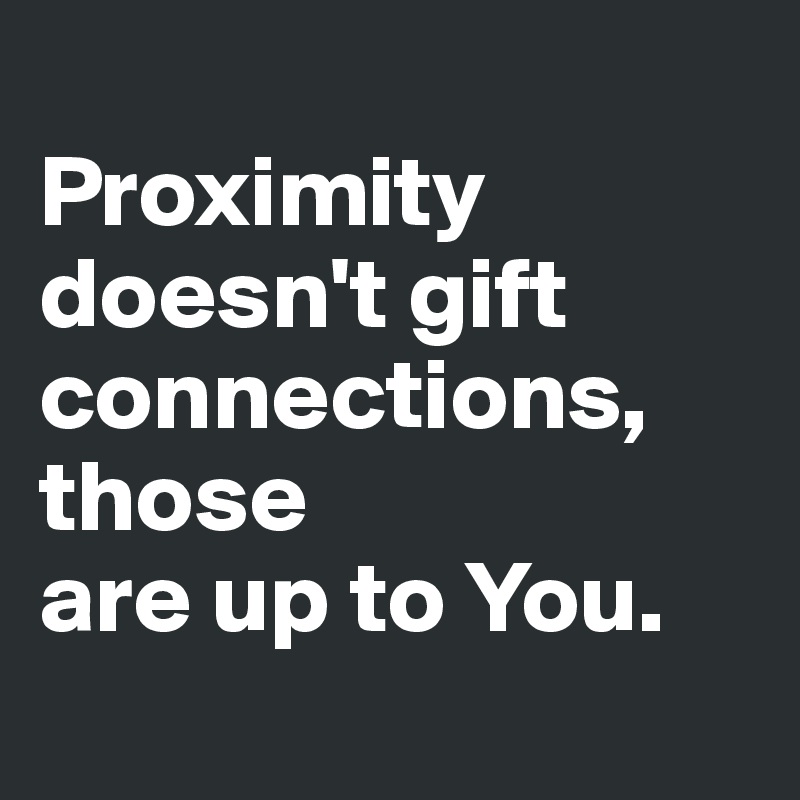 
Proximity doesn't gift connections, those 
are up to You.
