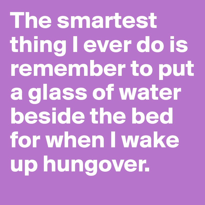 The smartest thing I ever do is remember to put a glass of water beside the bed for when I wake up hungover.