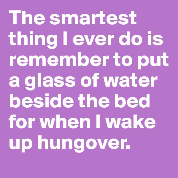 The smartest thing I ever do is remember to put a glass of water beside the bed for when I wake up hungover.
