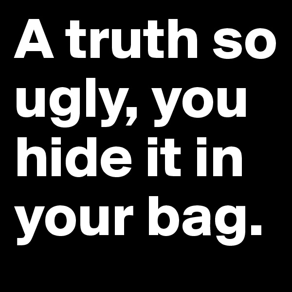 A truth so ugly, you hide it in your bag.