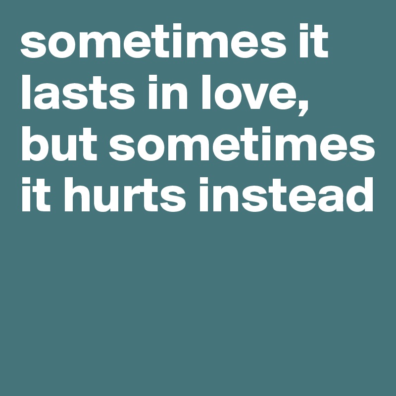 sometimes it lasts in love, but sometimes it hurts instead

