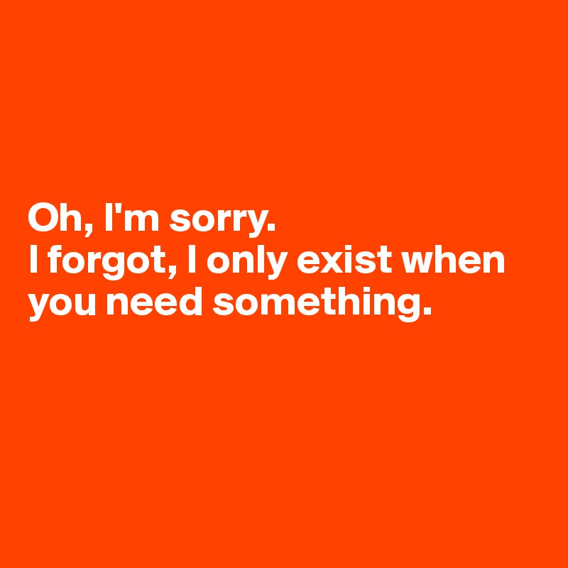 



Oh, I'm sorry.
I forgot, I only exist when you need something.




