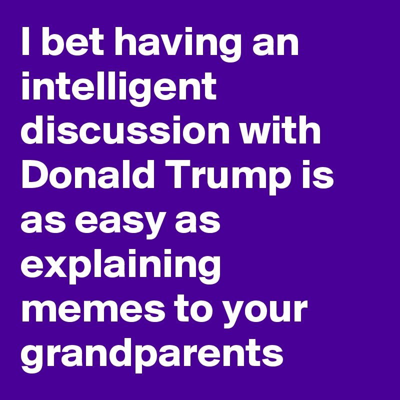 I bet having an intelligent discussion with Donald Trump is as easy as explaining memes to your grandparents