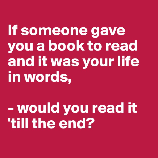
If someone gave you a book to read and it was your life in words,

- would you read it 'till the end?
