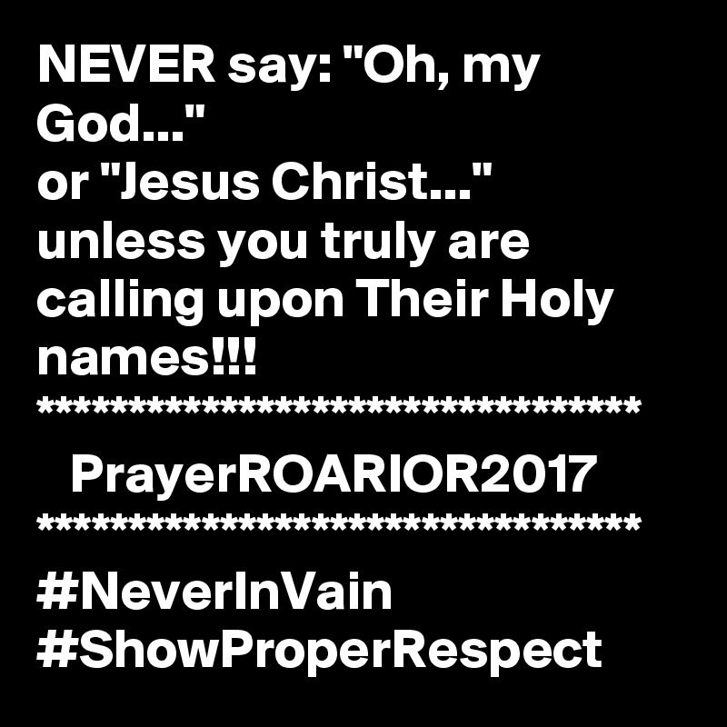 NEVER say: "Oh, my God..."
or "Jesus Christ..."
unless you truly are calling upon Their Holy names!!!
*********************************
   PrayerROARIOR2017
*********************************
#NeverInVain
#ShowProperRespect
