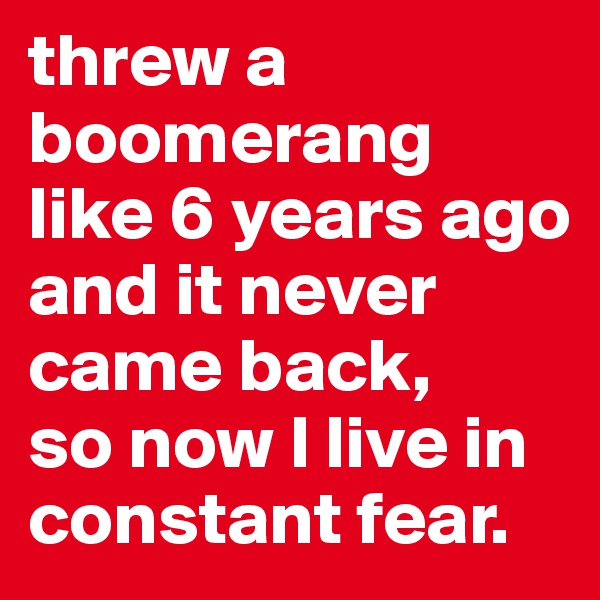 threw a boomerang like 6 years ago and it never came back, 
so now I live in constant fear.