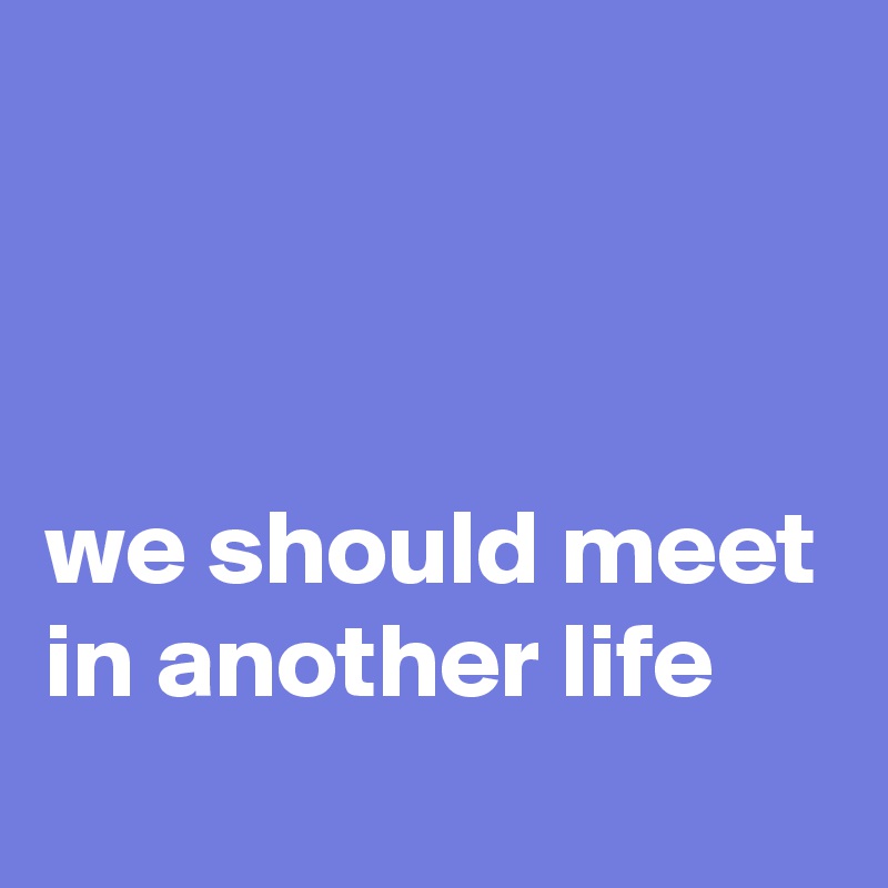 



we should meet in another life