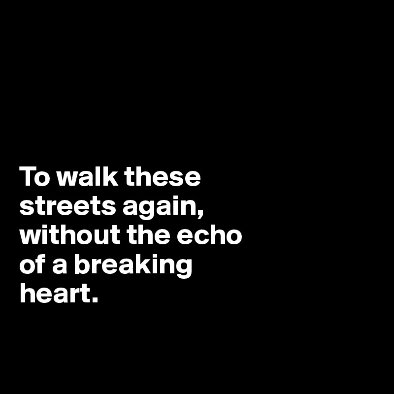 




To walk these 
streets again, 
without the echo 
of a breaking 
heart.

