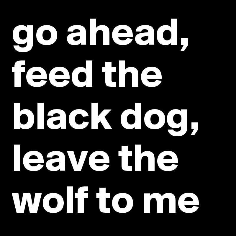 go ahead, feed the black dog, leave the wolf to me