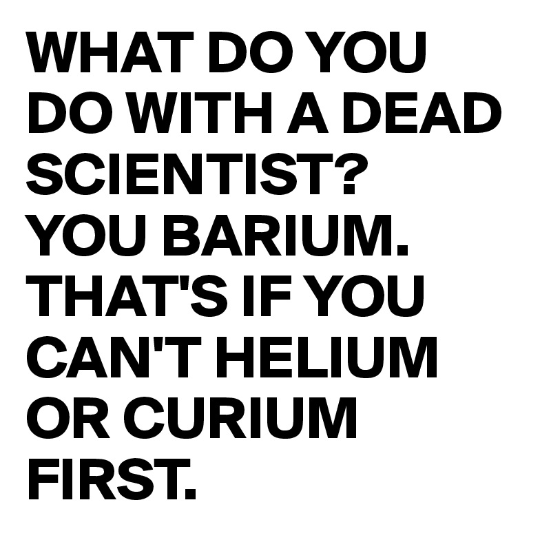 WHAT DO YOU DO WITH A DEAD SCIENTIST?
YOU BARIUM.
THAT'S IF YOU CAN'T HELIUM OR CURIUM FIRST.