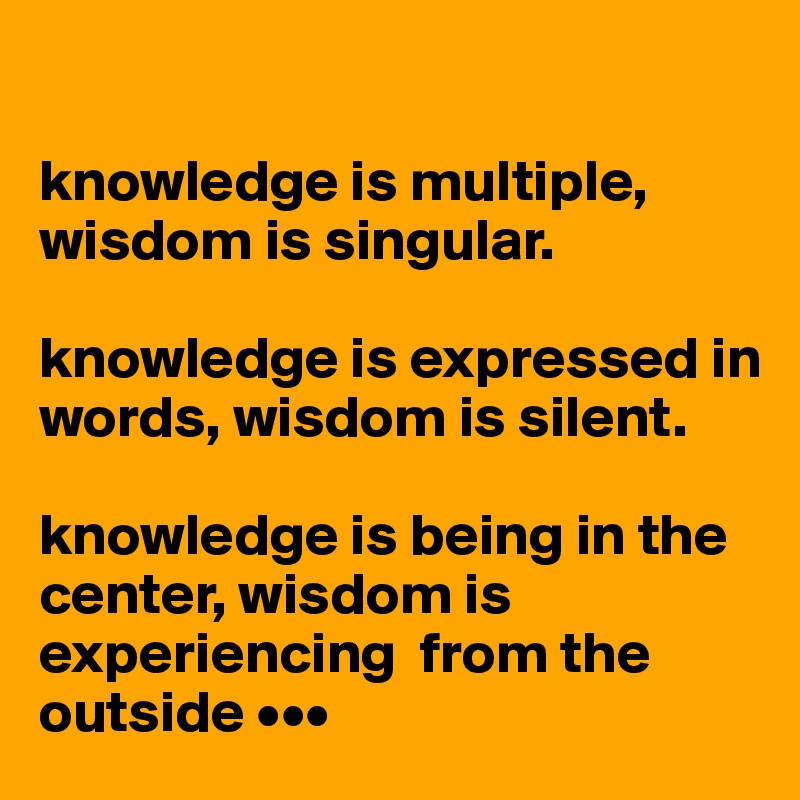 

knowledge is multiple, wisdom is singular. 

knowledge is expressed in words, wisdom is silent. 

knowledge is being in the center, wisdom is experiencing  from the outside •••