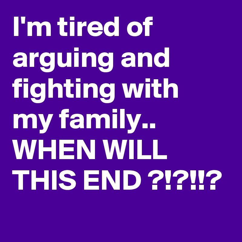 I'm tired of arguing and fighting with my family.. WHEN WILL THIS END ?!?!!?