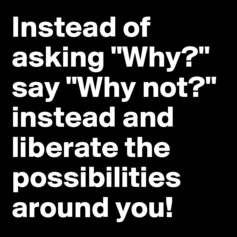 Instead of asking "Why?" say "Why not?" instead and liberate the possibilities around you!