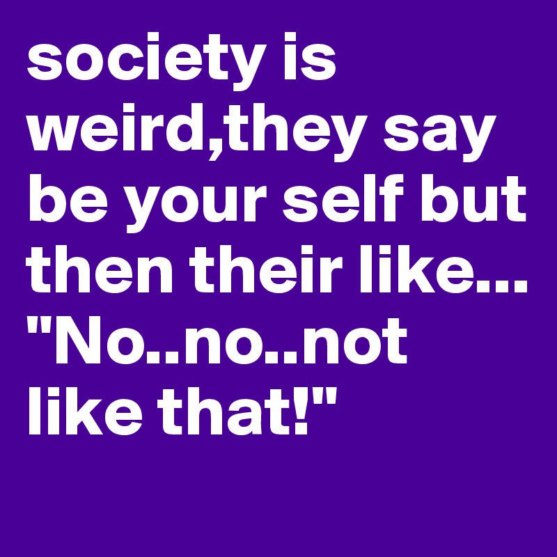 society is weird,they say be your self but then their like...
"No..no..not like that!"