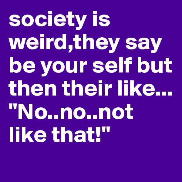 society is weird,they say be your self but then their like...
"No..no..not like that!"
