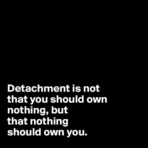 






Detachment is not 
that you should own 
nothing, but 
that nothing 
should own you.