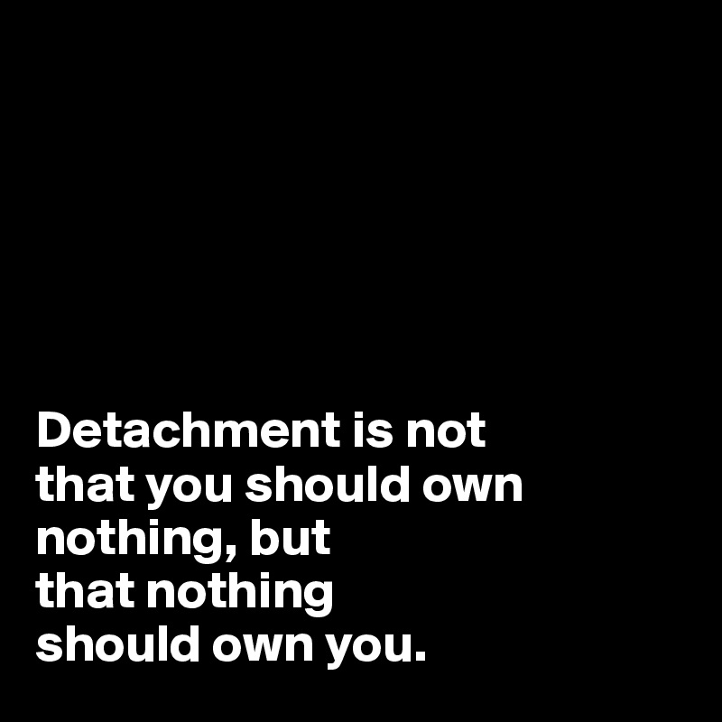 






Detachment is not 
that you should own 
nothing, but 
that nothing 
should own you.