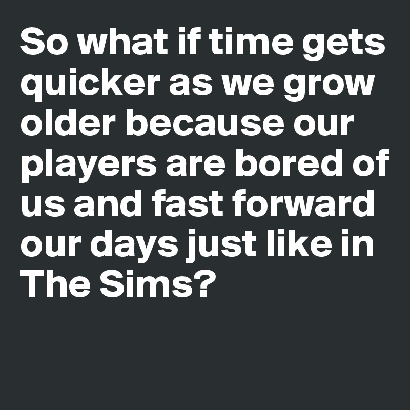 So what if time gets quicker as we grow older because our players are bored of us and fast forward our days just like in The Sims?
