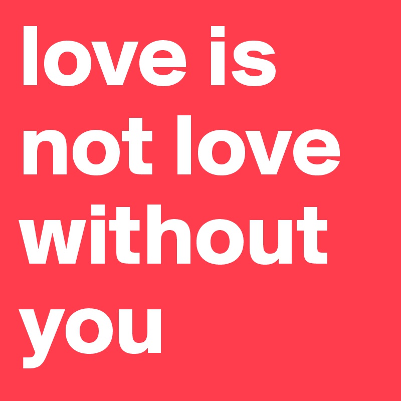 love is not love without you