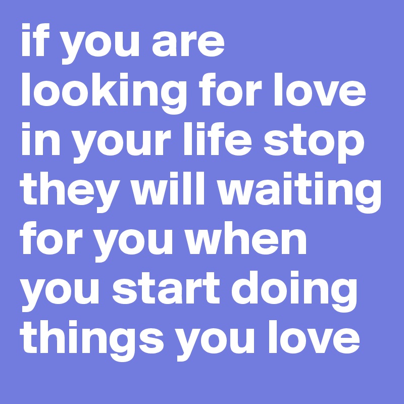 if you are looking for love in your life stop they will waiting for you when you start doing things you love 