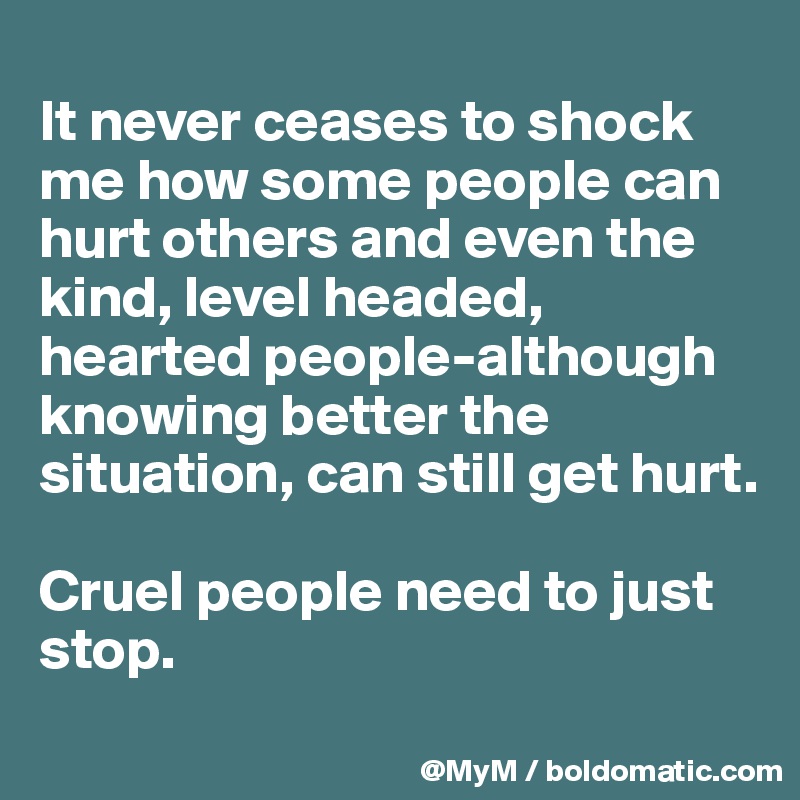 
It never ceases to shock me how some people can hurt others and even the kind, level headed, hearted people-although knowing better the situation, can still get hurt. 

Cruel people need to just stop.
