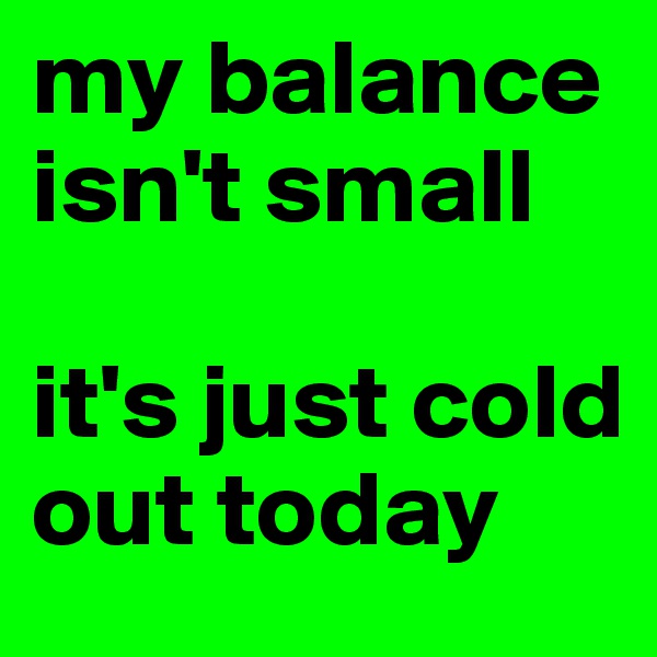 my balance isn't small 

it's just cold out today