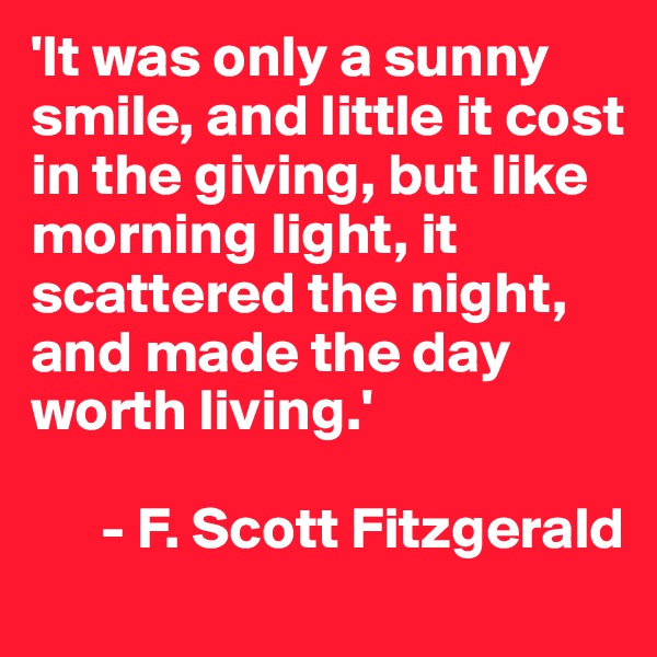 'It was only a sunny smile, and little it cost in the giving, but like morning light, it scattered the night, and made the day worth living.' 

      - F. Scott Fitzgerald