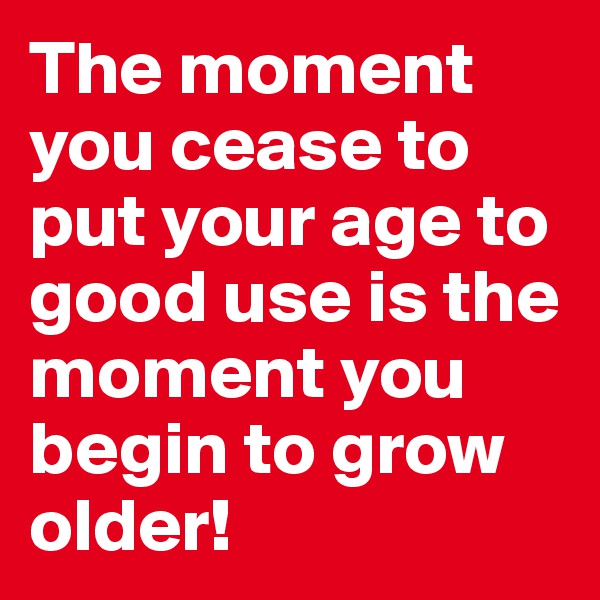 The moment you cease to put your age to good use is the moment you begin to grow older!