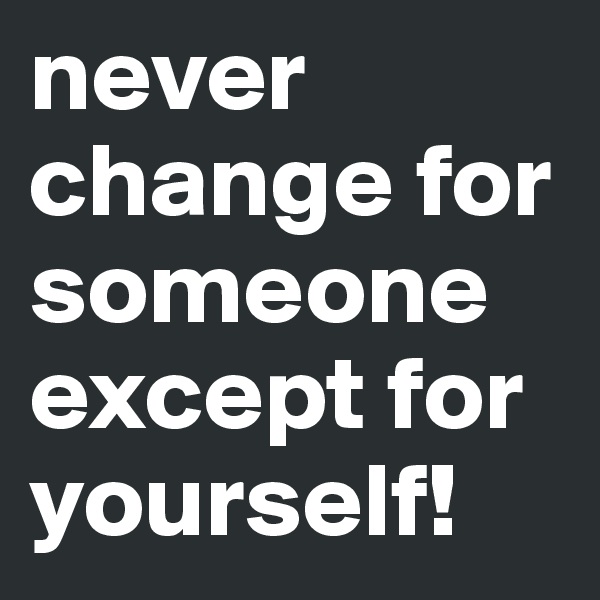 never change for someone except for yourself!