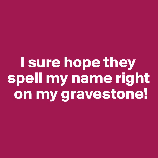 


    I sure hope they
spell my name right
  on my gravestone!

